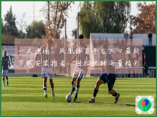 一文速通！凤凰体育平台入口最新下载安装指南，轻松玩转海量精彩游戏！