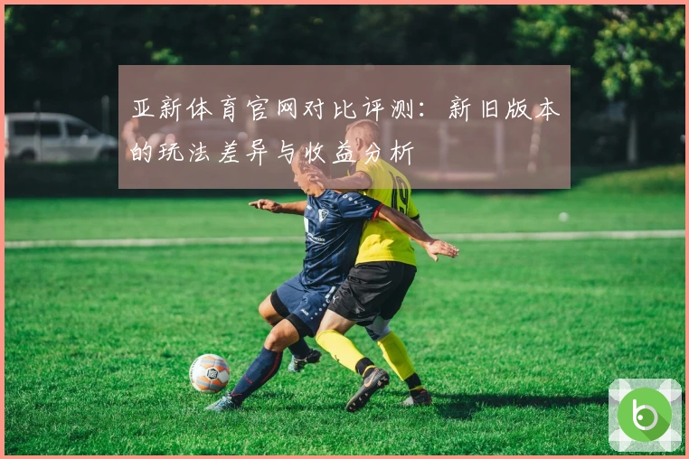 亚新体育官网对比评测：新旧版本的玩法差异与收益分析