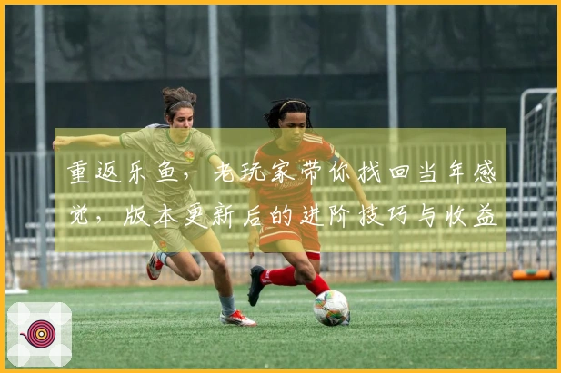 重返乐鱼，老玩家带你找回当年感觉，版本更新后的进阶技巧与收益全掌握