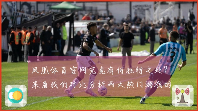 凤凰体育官网究竟有何独特之处？来看我们对比分析两大热门游戏的体验差异！