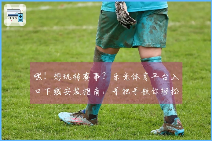 嘿！想玩转赛事？乐竞体育平台入口下载安装指南，手把手教你轻松上手！