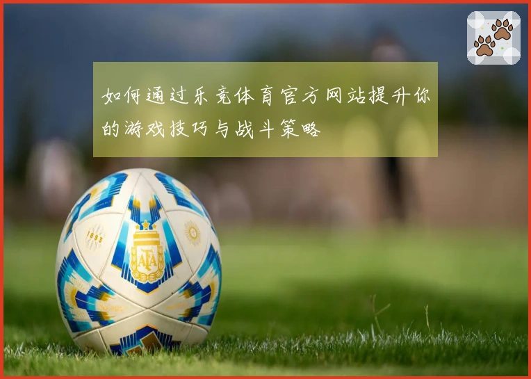 如何通过乐竞体育官方网站提升你的游戏技巧与战斗策略